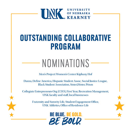 Outstanding Collaborative Program Nominations: Men’s Project/Women’s Center/Kiphany Hof, Danza, Define America, Hispanic Student Assoc, Social Justice League, Black Student Association, Sister2Sister, Prism, Collegiate Entrepreneurs Org (CEO), First Year, Recreation Management, UNK faculty and staff, local businesses, Fraternity and Sorority Life, Student Engagement Office, UNK Athletics, Office of Residence Life